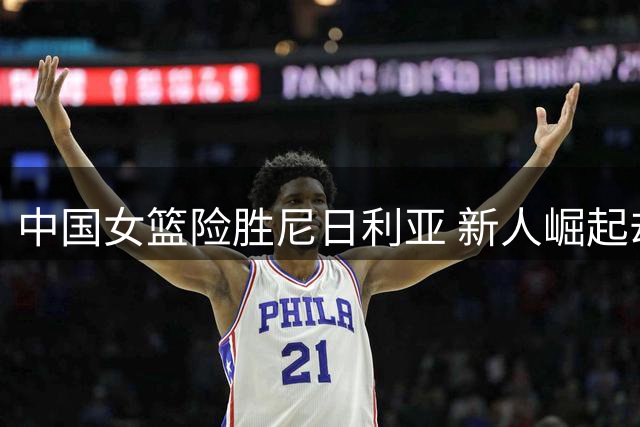 中国女篮险胜尼日利亚 新人崛起却暴露主力危机