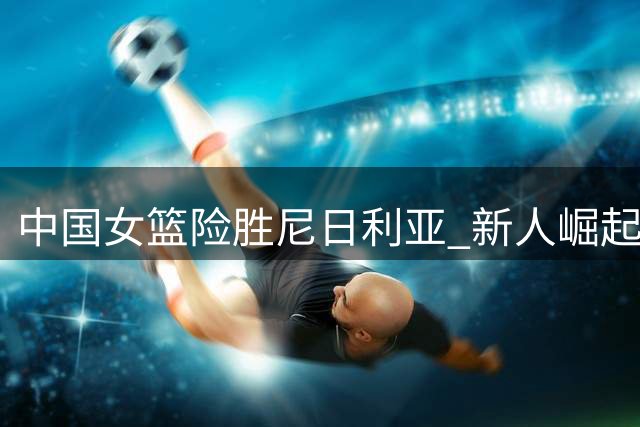 中国女篮险胜尼日利亚 新人崛起却暴露主力危机