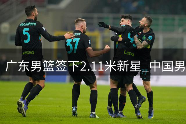 广东男篮签下2.11米新星 中国男篮热身赛暴露问题