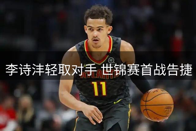 李诗沣轻取对手 世锦赛首战告捷