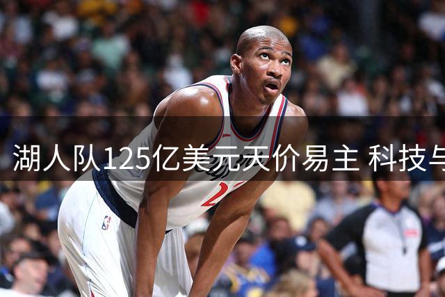 湖人队125亿美元天价易主 科技与传媒巨头联手入主