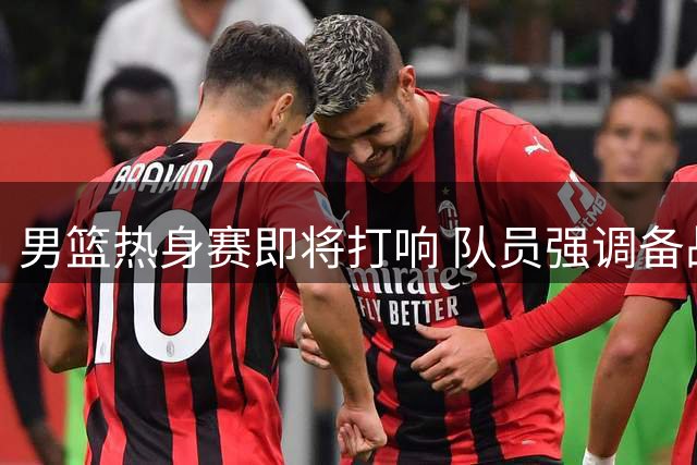 男篮热身赛即将打响 队员强调备战细节与团队精神