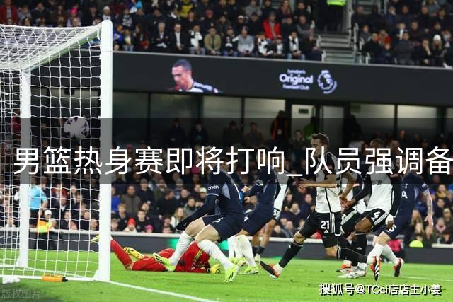 男篮热身赛即将打响 队员强调备战细节与团队精神