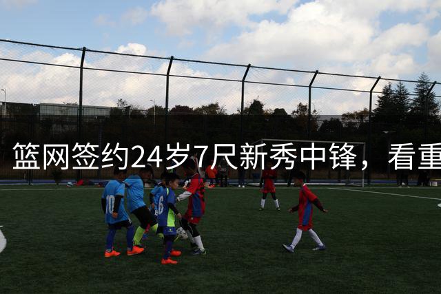 篮网签约24岁7尺新秀中锋，看重其短期展示潜力