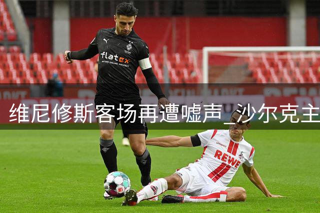 维尼修斯客场再遭嘘声 沙尔克主场首秀未获友善