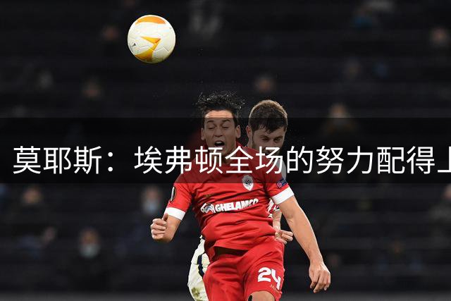 莫耶斯：埃弗顿全场的努力配得上平局 使用格拉利什必须谨慎克制